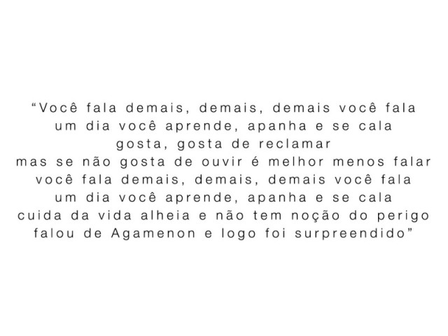 "Você fala demais, demais, demais você fala
um dia você aprende, apanha e se cala
gosta, gosta de reclamar
mas se não gosta de ouvir é melhor menos falar
você fala demais, demais, demais você fala
um dia você aprende, apanha e se cala
cuida da vida alheia e não tem noção do perigo
falou de Agamenon e logo foi surpreendido"