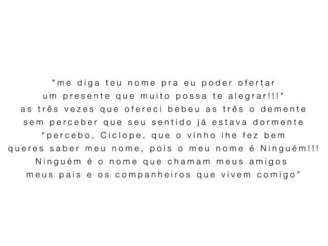 "me diga teu nome pra eu poder ofertar
um presente que muito possa te alegrar!!!"
as três vezes que ofereci bebeu as três o demente
sem perceber que seu sentido já estava dormente
“percebo, Ciclope, que o vinho lhe fez bem
queres saber meu nome, pois o meu nome é Ninguém!!!
Ninguém é o nome que chamam meus amigos 
meus pais e os companheiros que vivem comigo”