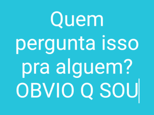 Quem pergunta isso pra alguem?OBVIO Q SOU