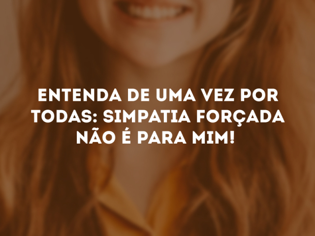 ENTENDA DE UMA VEZ POR TODAS: SIMPATIA FORÇADA NÃO É PARA MIM!