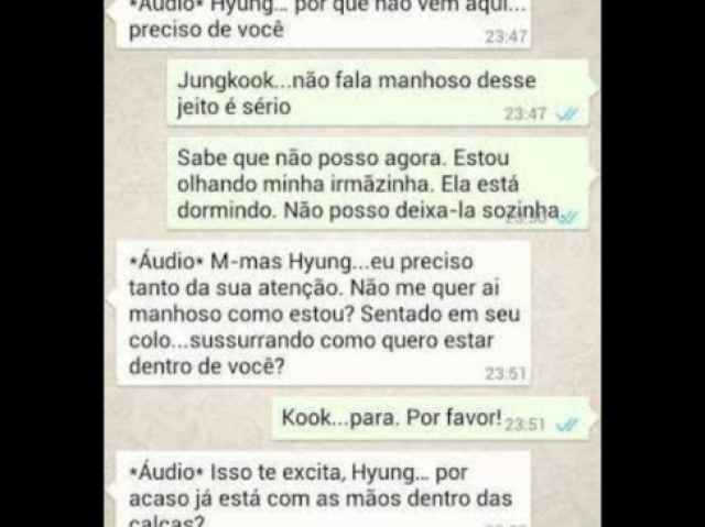 Jungkook-|°áudio°hyung...porquê não vem aqui preciso de vc|
Jimin- |Jungkook não fala manhoso desse jeito é sério. ......sabe que não posso agora estou olhando minha irmãzinha ela está dormindo não posso deixa-la sozinha|
Jungkook -°audio° m-ais hyung ....eu preciso tanto da sua atenção , não me quer aí manhoso como estou?sentado em seu colo ....sussurrando como quero estar dentro de vc ?|
Jimin- |Kook.....para por favor !|
jungkook- |°audio° isso te excita hyung ....por acaso já está com as mãos dentros da calças|