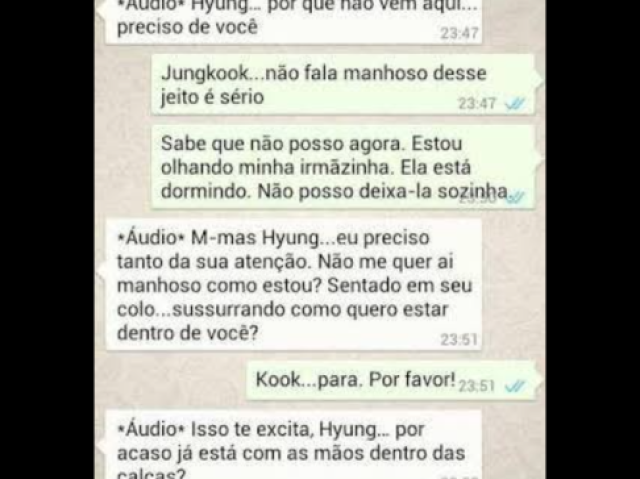 Jungkook-|°áudio°hyung...porquê não vem aqui preciso de vc| 

Jimin- |Jungkook não fala manhoso desse jeito é sério. ......sabe que não posso agora estou olhando minha irmãzinha ela está dormindo não posso deixa-la sozinha|

Jungkook -°audio° m-ais hyung ....eu preciso tanto da sua atenção , não me quer aí manhoso como estou?sentado em seu colo ....sussurrando como quero estar dentro de vc ?|

Jimin- |Kook.....para por favor !|

jungkook- |°audio° isso te excita hyung ....por acaso já está com as mãos dentros da calças|