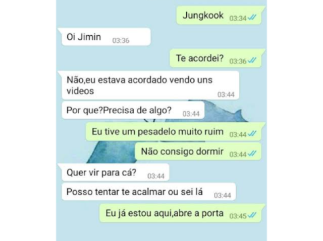 Jm- | Jungkook|
Jk- |Oi jimin.|...
Jm- |Te acordei?|
Jk- |Não , eu estava acordado vendo uns videos .....pq vc precisa de algo?|
Jm- | Eu tive um pesadelo muito ruim ....não consigo dormir|
Jk- |Quer vir pra cá?
Posso tentar te acalmar ou sei lá |
Jm- |Eu já estou aqui abre a porta kook|