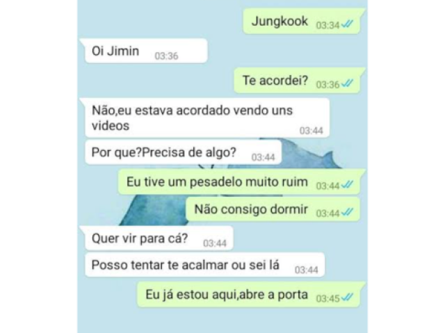 Jm- | Jungkook|

Jk- |Oi jimin.|...

Jm- |Te acordei?|

Jk- |Não , eu estava acordado vendo uns videos .....pq vc precisa de algo?|

Jm- | Eu tive um pesadelo muito ruim ....não consigo dormir|

Jk- |Quer vir pra cá? 
Posso tentar te acalmar ou sei lá |

Jm- |Eu já estou aqui abre a porta kook|